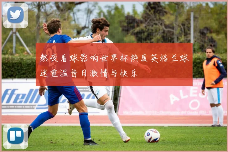 熬夜看球影响世界杯热度英格兰球迷重温昔日激情与快乐