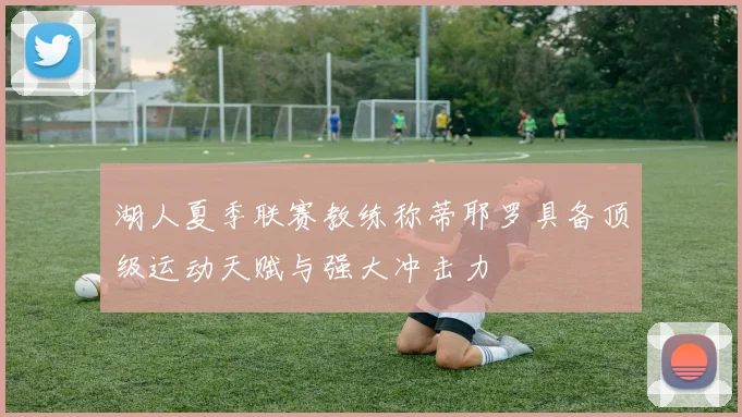 湖人夏季联赛教练称蒂耶罗具备顶级运动天赋与强大冲击力