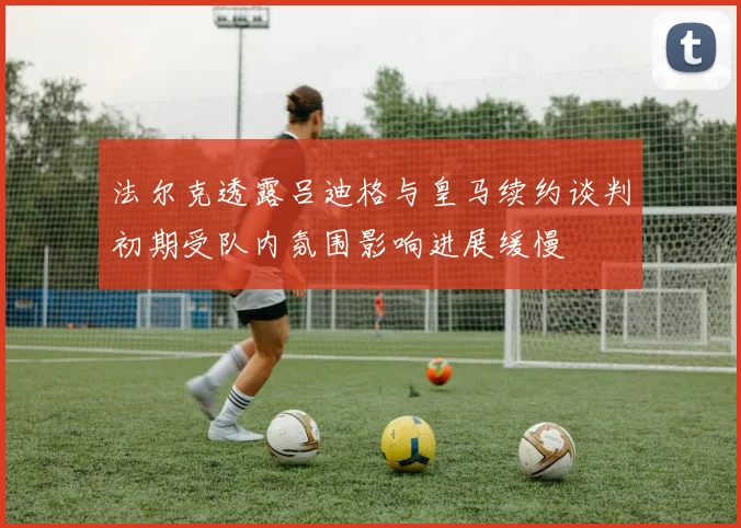 法尔克透露吕迪格与皇马续约谈判初期受队内氛围影响进展缓慢