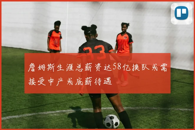 詹姆斯生涯总薪资达58亿换队或需接受中产或底薪待遇