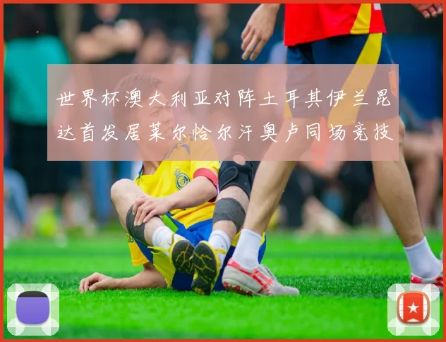 世界杯澳大利亚对阵土耳其伊兰昆达首发居莱尔恰尔汗奥卢同场竞技