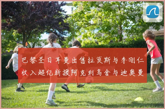 巴黎圣日耳曼出售拉莫斯与李刚仁收入超亿新援阿克利乌舍与迪奥曼德即将加盟