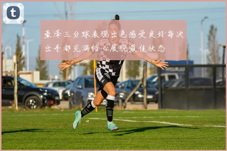 豪泽三分球表现出色感受良好每次出手都充满信心展现最佳状态