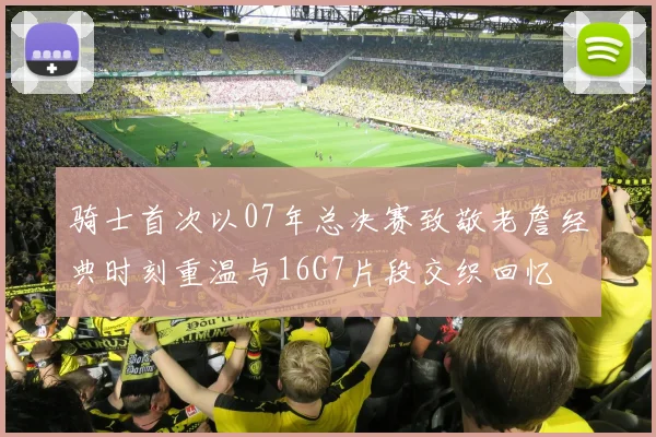 骑士首次以07年总决赛致敬老詹经典时刻重温与16G7片段交织回忆