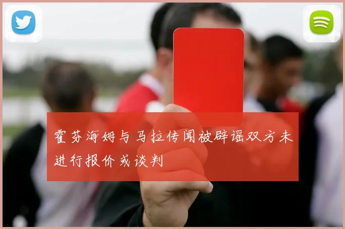 霍芬海姆与马拉传闻被辟谣双方未进行报价或谈判
