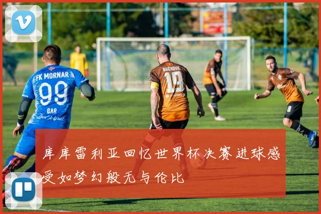 库库雷利亚回忆世界杯决赛进球感受如梦幻般无与伦比