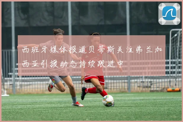 西班牙媒体报道贝蒂斯关注弗兰加西亚引援动态持续跟进中