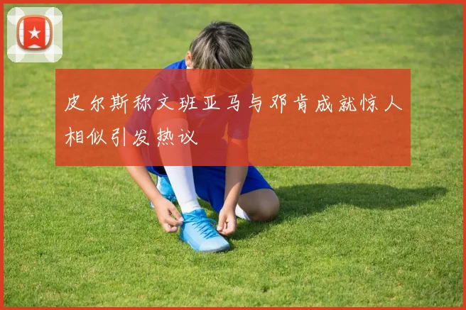 皮尔斯称文班亚马与邓肯成就惊人相似引发热议